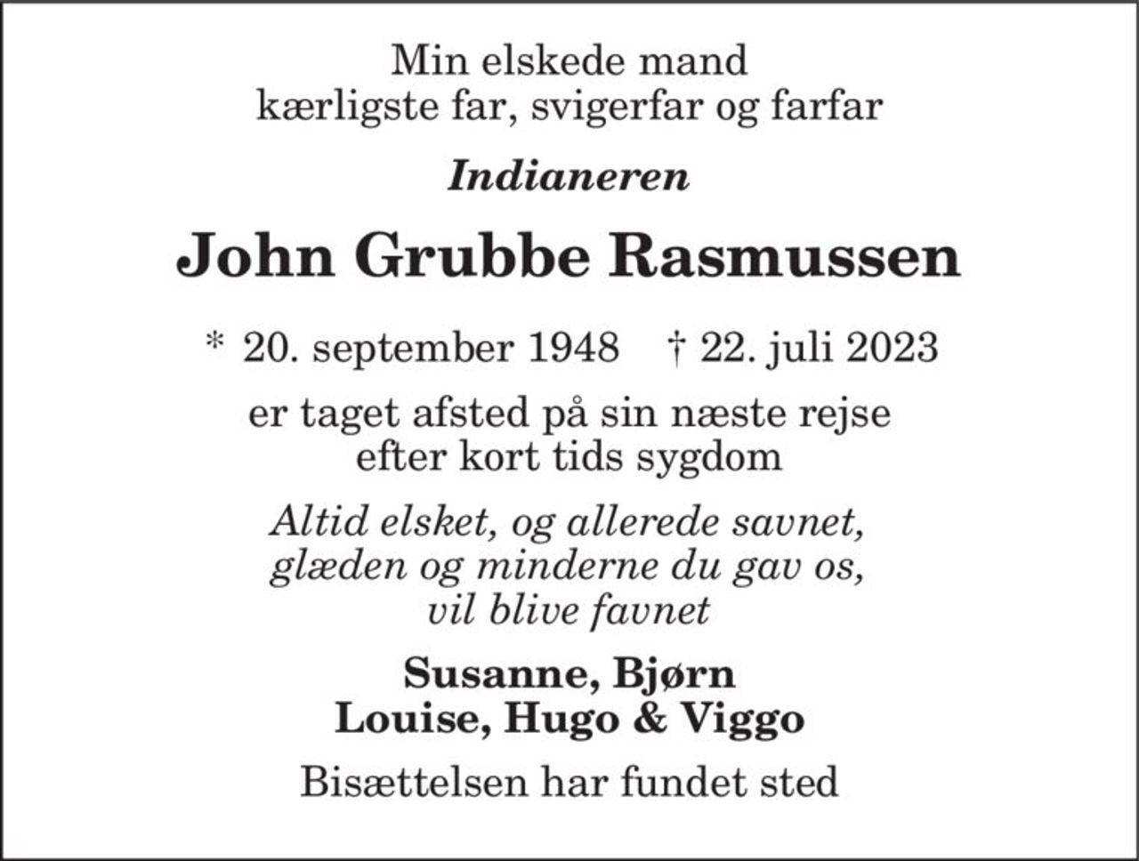 Min elskede mand kærligste far, svigerfar og farfar
Indianeren
John Grubbe Rasmussen
* 20. september 1948    ✝ 22. juli 2023
er taget afsted på sin næste rejse efter kort tids sygdom
Altid elsket, og allerede savnet, glæden og minderne du gav os, vil blive favnet
Susanne, Bjørn Louise, Hugo & Viggo
Bisættelsen har fundet sted