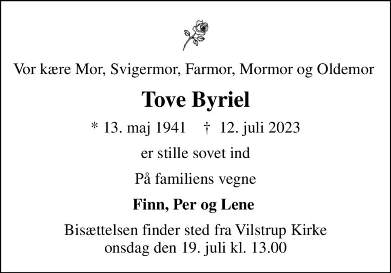 Vor kære Mor, Svigermor, Farmor, Mormor og Oldemor 
Tove Byriel
* 13. maj 1941    ✝ 12. juli 2023
er stille sovet ind
På familiens vegne
Finn, Per og Lene 
Bisættelsen finder sted fra Vilstrup Kirke  onsdag den 19. juli kl. 13.00