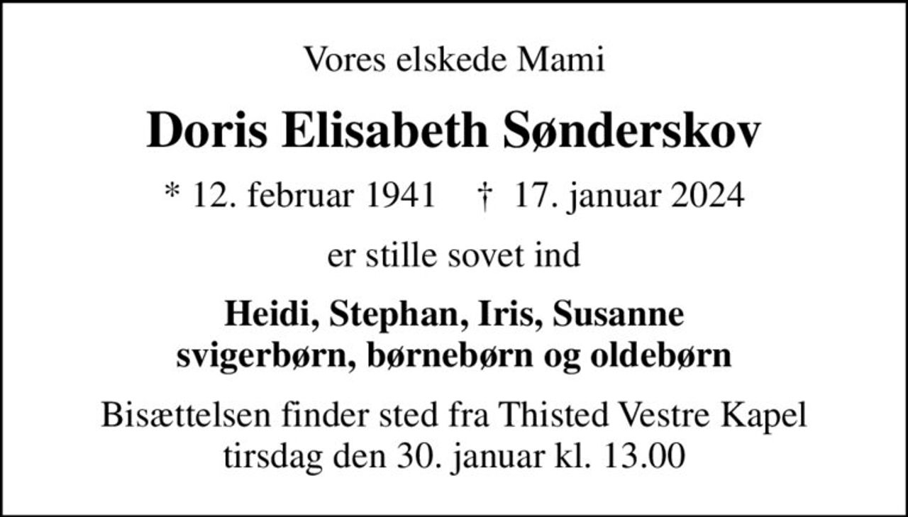 Vores elskede Mami
Doris Elisabeth Sønderskov
* 12. februar 1941    ✝ 17. januar 2024
er stille sovet ind
Heidi, Stephan, Iris, Susanne svigerbørn, børnebørn og oldebørn
Bisættelsen finder sted fra Thisted Vestre Kapel  tirsdag den 30. januar kl. 13.00