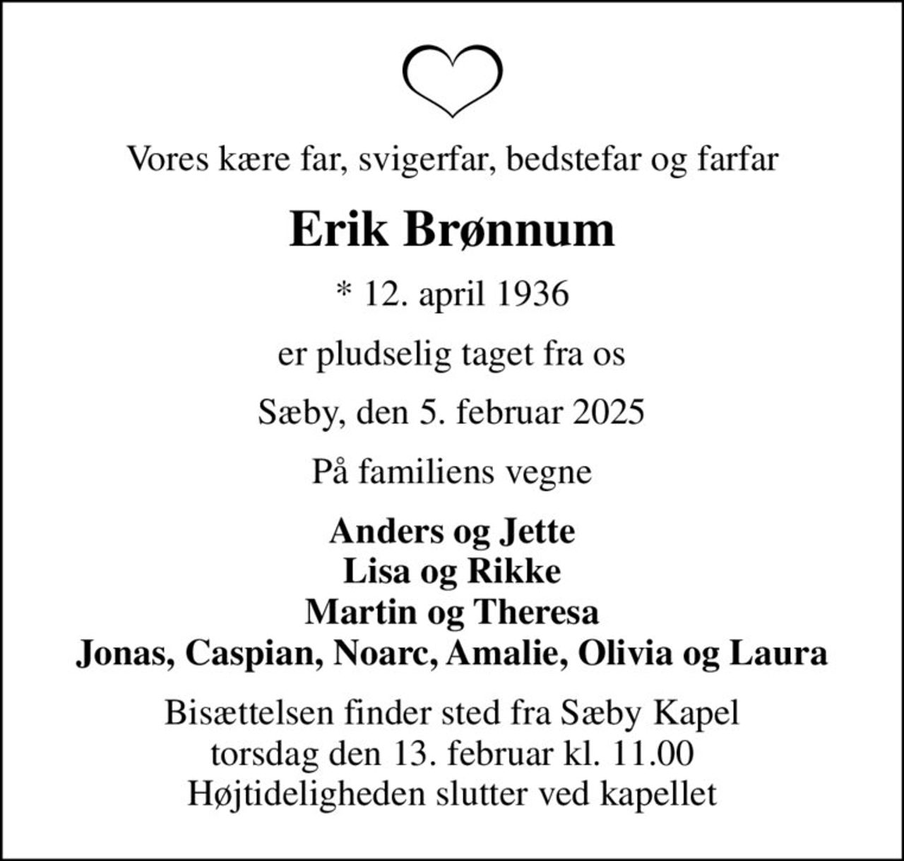 Vores kære far, svigerfar, bedstefar og farfar
Erik Brønnum
* 12. april 1936
er pludselig taget fra os
Sæby, den 5. februar 2025
På familiens vegne
Anders og Jette Lisa og Rikke Martin og Theresa Jonas, Caspian, Noarc, Amalie, Olivia og Laura
Bisættelsen finder sted fra Sæby Kapel  torsdag den 13. februar kl. 11.00  Højtideligheden slutter ved kapellet