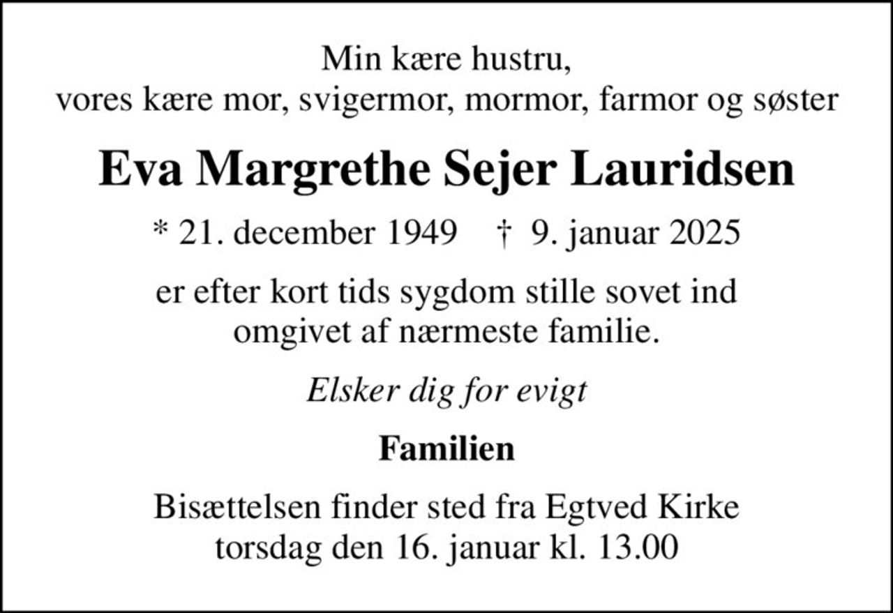 Min kære hustru, vores kære mor, svigermor, mormor, farmor og søster
Eva Margrethe Sejer Lauridsen
* 21. december 1949    ✝ 9. januar 2025
er efter kort tids sygdom stille sovet ind omgivet af nærmeste familie.
Elsker dig for evigt
Familien
Bisættelsen finder sted fra Egtved Kirke  torsdag den 16. januar kl. 13.00