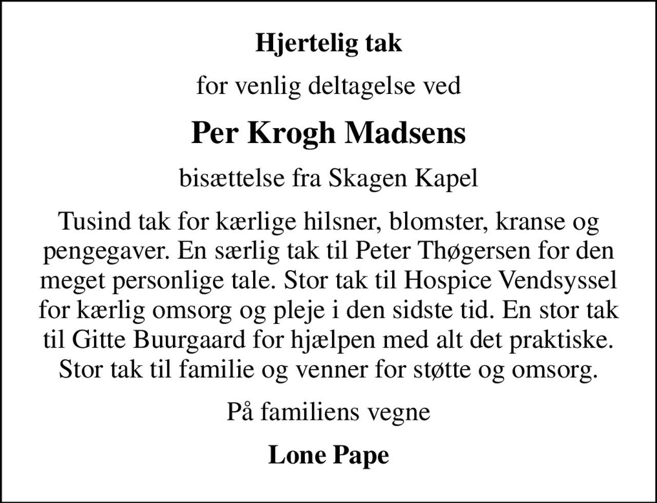 Hjertelig tak
for venlig deltagelse ved
Per Krogh Madsens
bisættelse fra Skagen Kapel
Tusind tak for kærlige hilsner, blomster, kranse og pengegaver. En særlig tak til Peter Thøgersen for den meget personlige tale. Stor tak til Hospice Vendsyssel for kærlig omsorg og pleje i den sidste tid. En stor tak til Gitte Buurgaard for hjælpen med alt det praktiske. Stor tak til familie og venner for støtte og omsorg.
På familiens vegne
Lone Pape