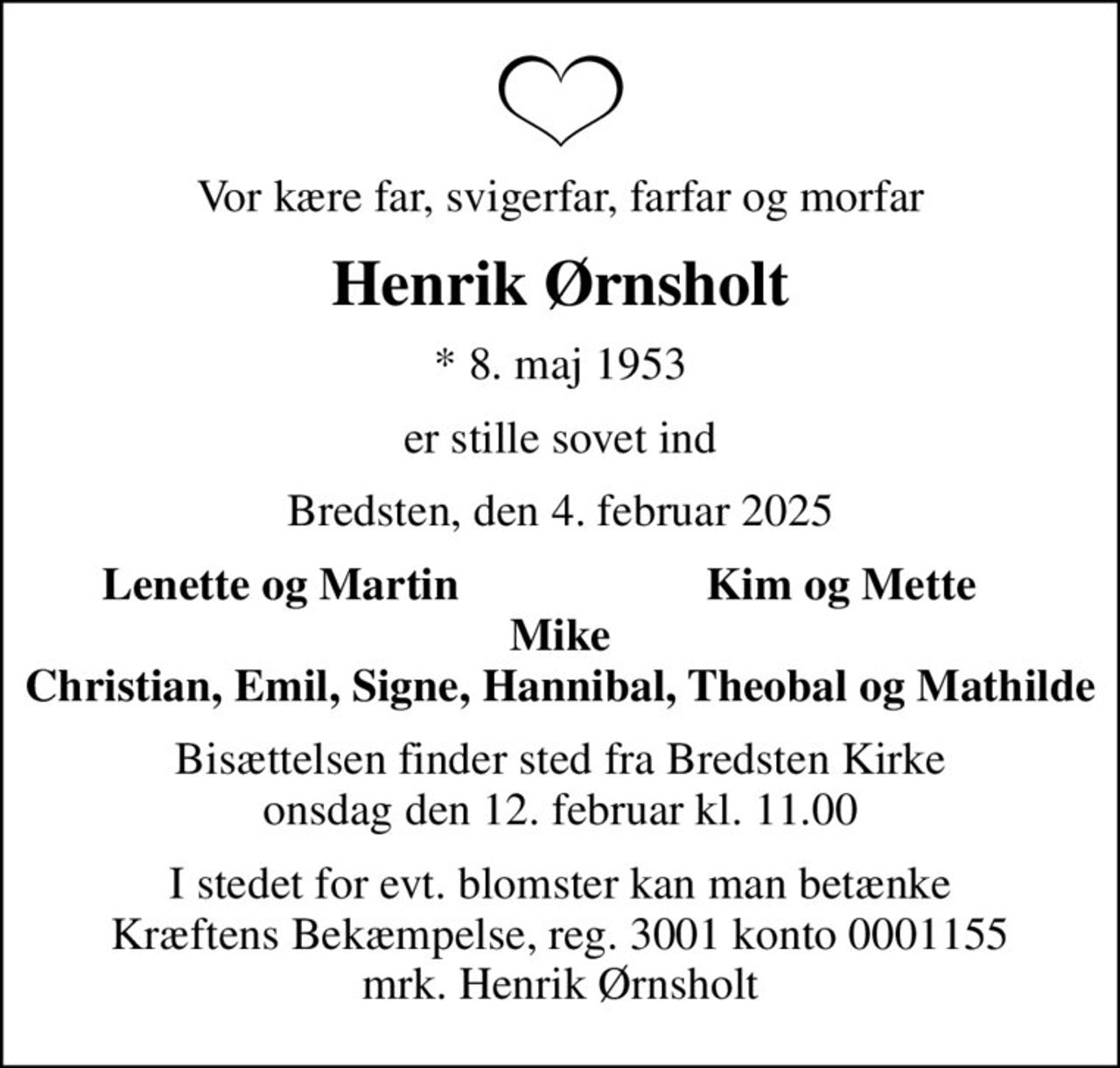 Vor kære far, svigerfar, farfar og morfar
Henrik Ørnsholt
* 8. maj 1953
er stille sovet ind
Bredsten, den 4. februar 2025
Lenette og Martin
Kim og Mette
Bisættelsen finder sted fra Bredsten Kirke  onsdag den 12. februar kl. 11.00 
I stedet for evt. blomster kan man betænke
					Kræftens Bekæmpelse reg.3001konto0001155mrk. Henrik
					Ørnsholt