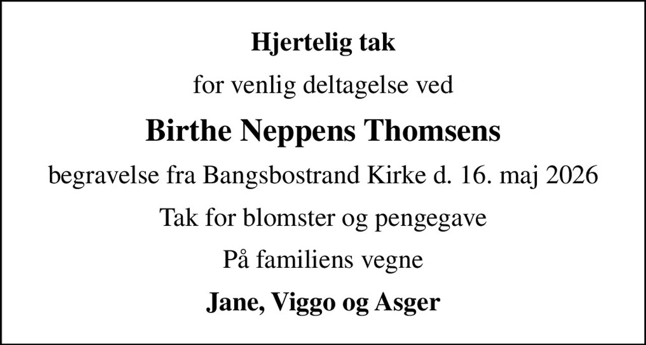 Hjertelig tak
for venlig deltagelse ved
Birthe Neppens Thomsens
begravelse fra Bangsbostrand Kirke d. 16. maj 2026
Tak for blomster og pengegave
På familiens vegne
Jane, Viggo og Asger