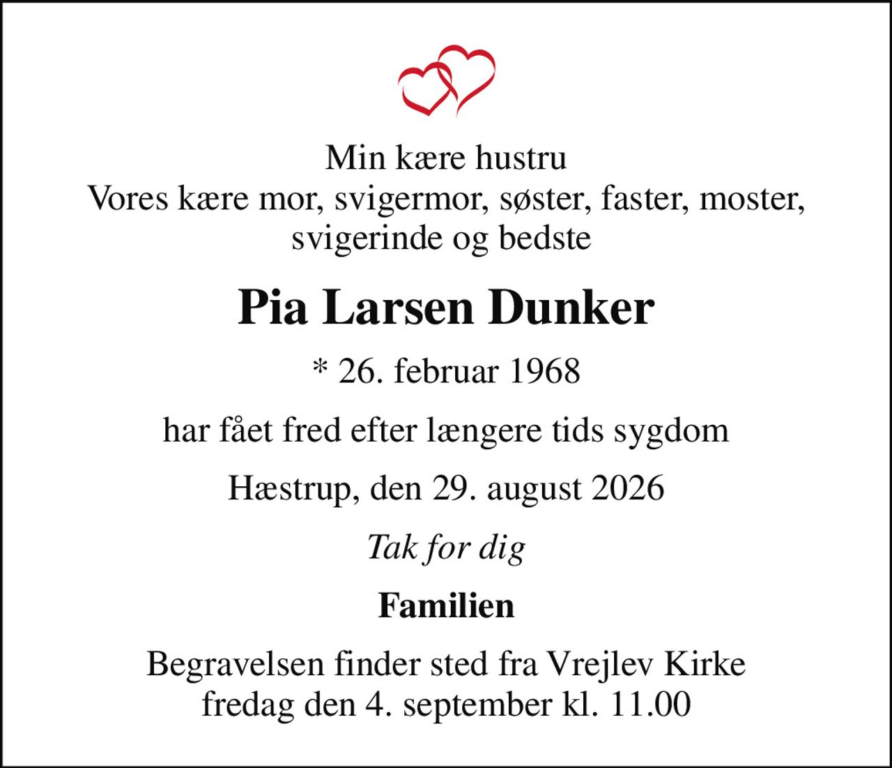 Min kære hustru Vores kære mor, svigermor, søster, faster, moster, svigerinde og bedste 
Pia Larsen Dunker
* 26. februar 1968
har fået fred efter længere tids sygdom
Hæstrup, den 29. august 2026
Tak for dig
Familien
Begravelsen finder sted fra Vrejlev Kirke  fredag den 4. september kl. 11.00