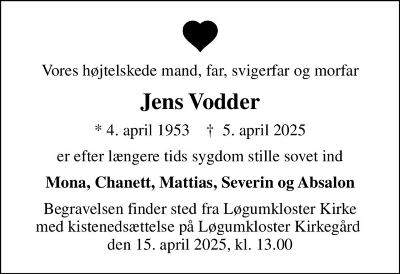 Vores højtelskede mand, far, svigerfar og morfar
Jens Vodder
* 4. april 1953    ✝ 5. april 2025
er efter længere tids sygdom stille sovet ind
Mona, Chanett, Mattias, Severin og Absalon
Begravelsen finder sted fra Løgumkloster Kirke med kistenedsættelse på Løgumkloster Kirkegård  den 15. april 2025, kl. 13.00
