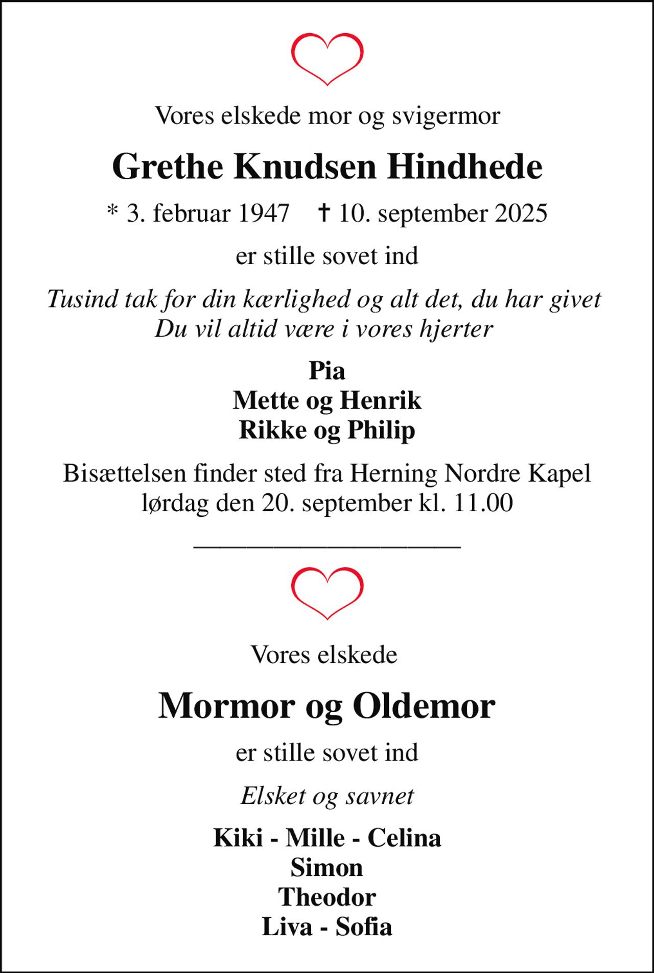Vores elskede mor og svigermor
Grethe Knudsen Hindhede
* 3. februar 1947    ✝ 10. september 2025
er stille sovet ind
Tusind tak for din kærlighed og alt det, du har givet  Du vil altid være i vores hjerter 
Pia Mette og Henrik Rikke og Philip
Bisættelsen finder sted fra Herning Nordre Kapel  lørdag den 20. september kl. 11.00 
Vores elskede 
Mormor og Oldemor
er stille sovet ind
Elsket og savnet
Kiki - Mille - Celina Simon Theodor Liva - Sofia