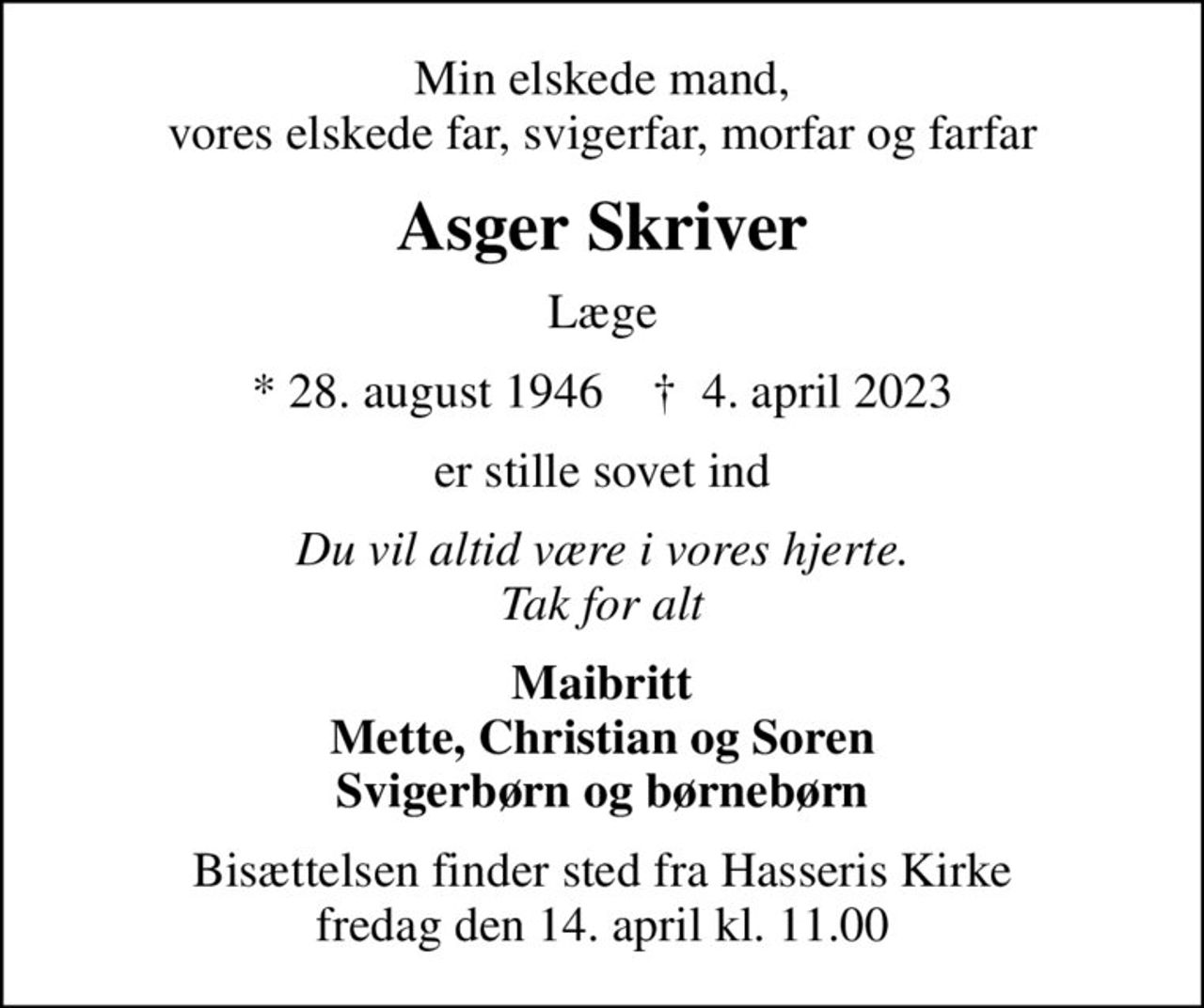 Min elskede mand, vores elskede far, svigerfar, morfar og farfar
Asger Skriver
Læge
* 28. august 1946    ✝ 4. april 2023
er stille sovet ind
Du vil altid være i vores hjerte. Tak for alt
Maibritt Mette, Christian og Soren Svigerbørn og børnebørn
Bisættelsen finder sted fra Hasseris Kirke  fredag den 14. april kl. 11.00