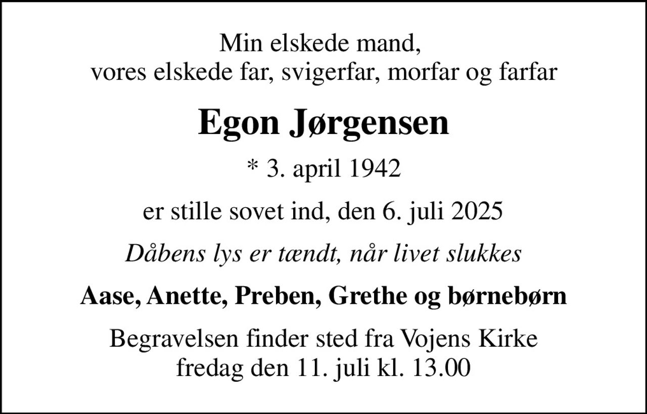 Min elskede mand,  vores elskede far, svigerfar, morfar og farfar
Egon Jørgensen
* 3. april 1942
er stille sovet ind, den 6. juli 2025
Dåbens lys er tændt, når livet slukkes
Aase, Anette, Preben, Grethe og børnebørn
Begravelsen finder sted fra Vojens Kirke  fredag den 11. juli kl. 13.00