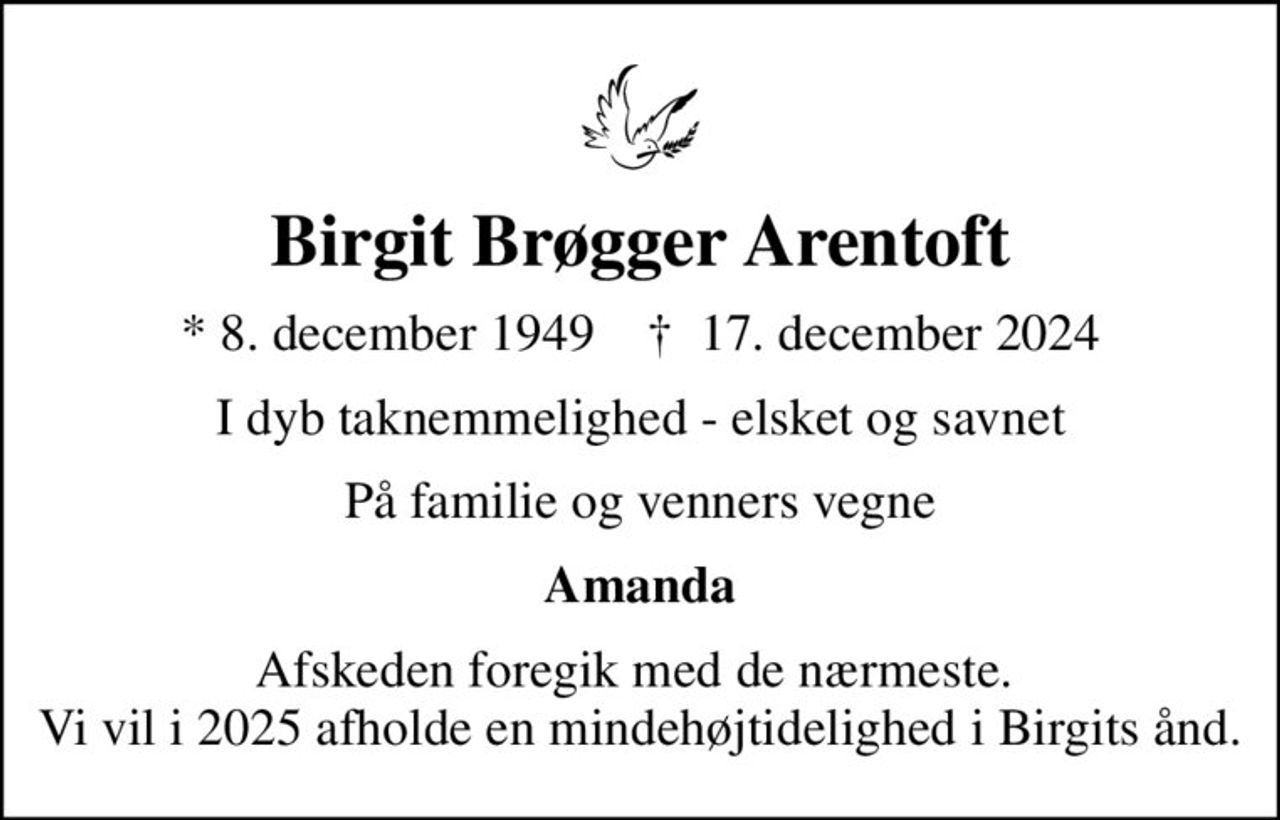 Birgit Brøgger Arentoft
* 8. december 1949    ✝ 17. december 2024
I dyb taknemmelighed - elsket og savnet
På familie og venners vegne
Amanda
Afskeden foregik med de nærmeste.  Vi vil i 2025 afholde en mindehøjtidelighed i Birgits ånd.