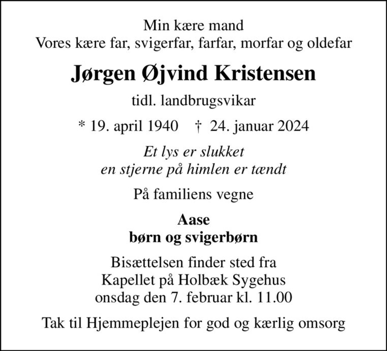 Min kære mand Vores kære far, svigerfar, farfar, morfar og oldefar
Jørgen Øjvind Kristensen
tidl. landbrugsvikar
* 19. april 1940    ✝ 24. januar 2024
Et lys er slukket en stjerne på himlen er tændt
På familiens vegne
Aase børn og svigerbørn
Bisættelsen finder sted fra Kapellet på Holbæk Sygehus onsdag den 7. februar kl. 11.00
Tak til Hjemmeplejen for god og kærlig omsorg