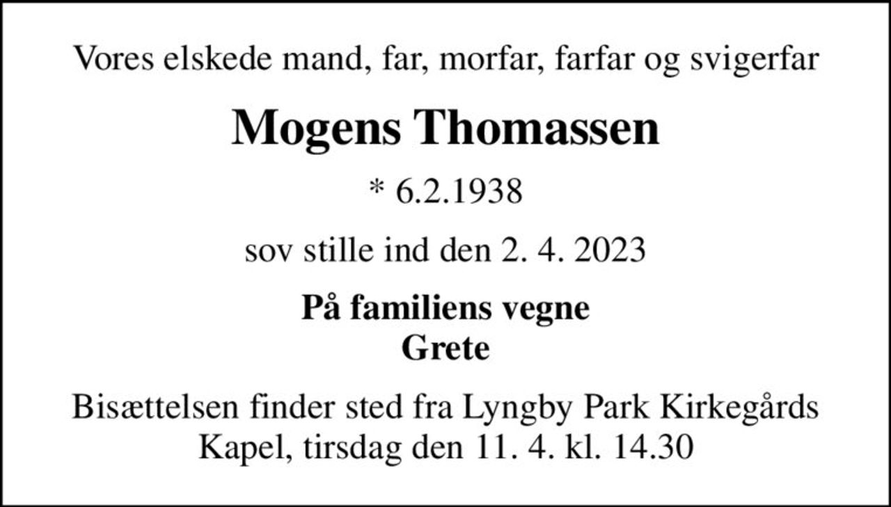 Vores elskede mand, far, morfar, farfar og svigerfar
Mogens Thomassen
* 6.2.1938
sov stille ind den 2. 4. 2023
På familiens vegne Grete
Bisættelsen finder sted fra Lyngby Park Kirkegårds Kapel, tirsdag den 11. 4. kl. 14.30