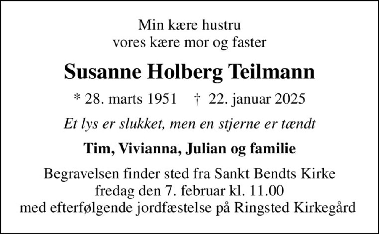Min kære hustru vores kære mor og faster
Susanne Holberg Teilmann
* 28. marts 1951    ✝ 22. januar 2025
Et lys er slukket, men en stjerne er tændt
Tim, Vivianna, Julian og familie
Begravelsen finder sted fra Sankt Bendts Kirke fredag den 7. februar kl. 11.00 med efterfølgende jordfæstelse på Ringsted Kirkegård