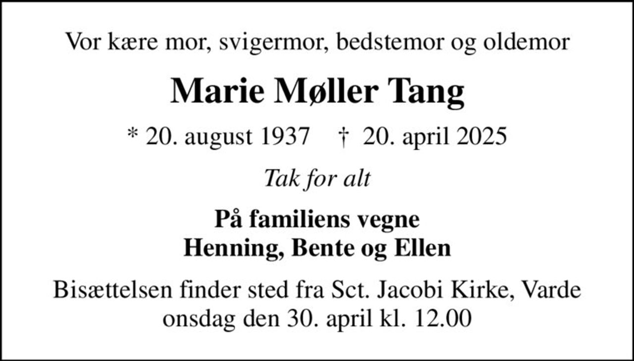 Vor kære mor, svigermor, bedstemor og oldemor
Marie Møller Tang
* 20. august 1937    ✝ 20. april 2025
Tak for alt
På familiens vegne Henning, Bente og Ellen
Bisættelsen finder sted fra Sct. Jacobi Kirke, Varde  onsdag den 30. april kl. 12.00