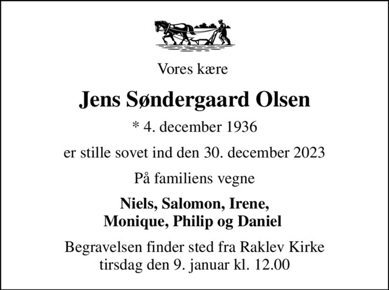 Vores kære 
Jens Søndergaard Olsen
* 4. december 1936
er stille sovet ind den 30. december 2023
På familiens vegne
Niels, Salomon, Irene, Monique, Philip og Daniel 
Begravelsen finder sted fra Raklev Kirke  tirsdag den 9. januar kl. 12.00