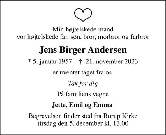 Min højtelskede mand vor højtelskede far, søn, bror, morbror og farbror
Jens Birger Andersen
* 5. januar 1957    &#x271d; 21. november 2023
er uventet taget fra os 
Tak for dig
På familiens vegne
Jette, Emil og Emma 
Begravelsen finder sted fra Borup Kirke  tirsdag den 5. december kl. 13.00