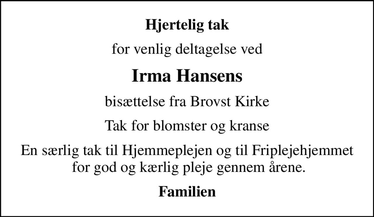 Hjertelig tak
for venlig deltagelse ved
Irma Hansens
bisættelse fra Brovst Kirke
Tak for blomster og kranse
En særlig tak til Hjemmeplejen og til Friplejehjemmet  for god og kærlig pleje gennem årene.
Familien