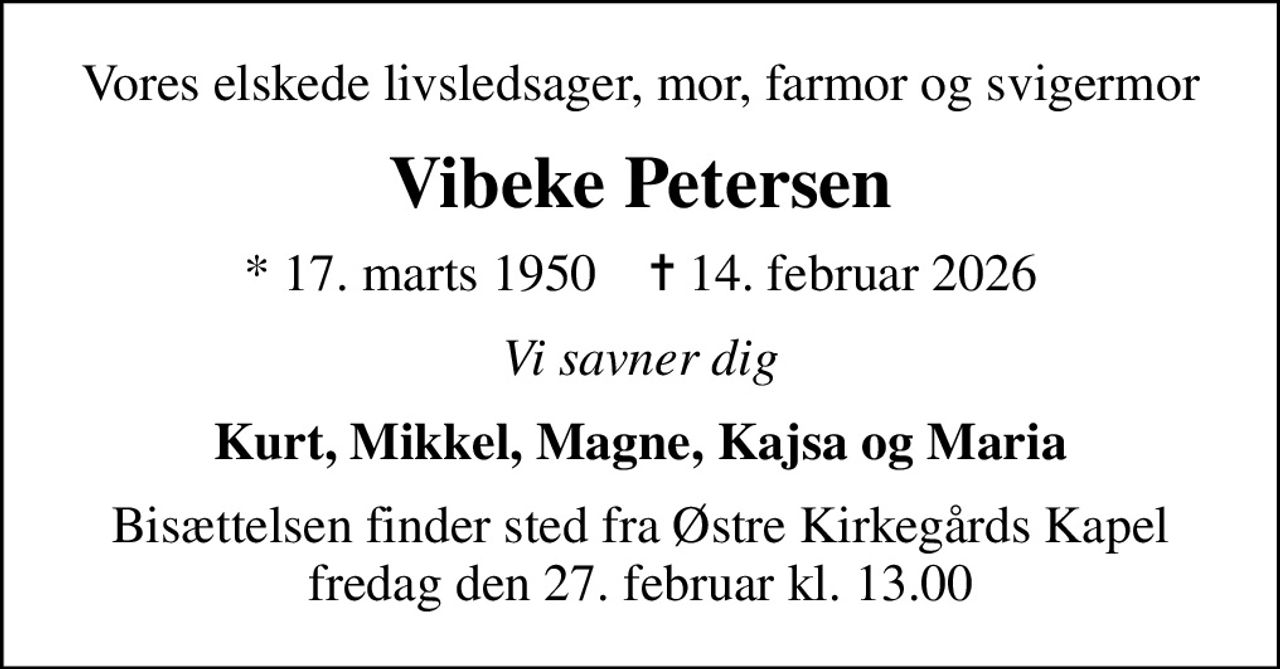 Vores elskede livsledsager, mor, farmor og svigermor
Vibeke Petersen
* 17. marts 1950    ✝ 14. februar 2026
Vi savner dig
Kurt, Mikkel, Magne, Kajsa og Maria
Bisættelsen finder sted fra Østre Kirkegårds Kapel  fredag den 27. februar kl. 13.00