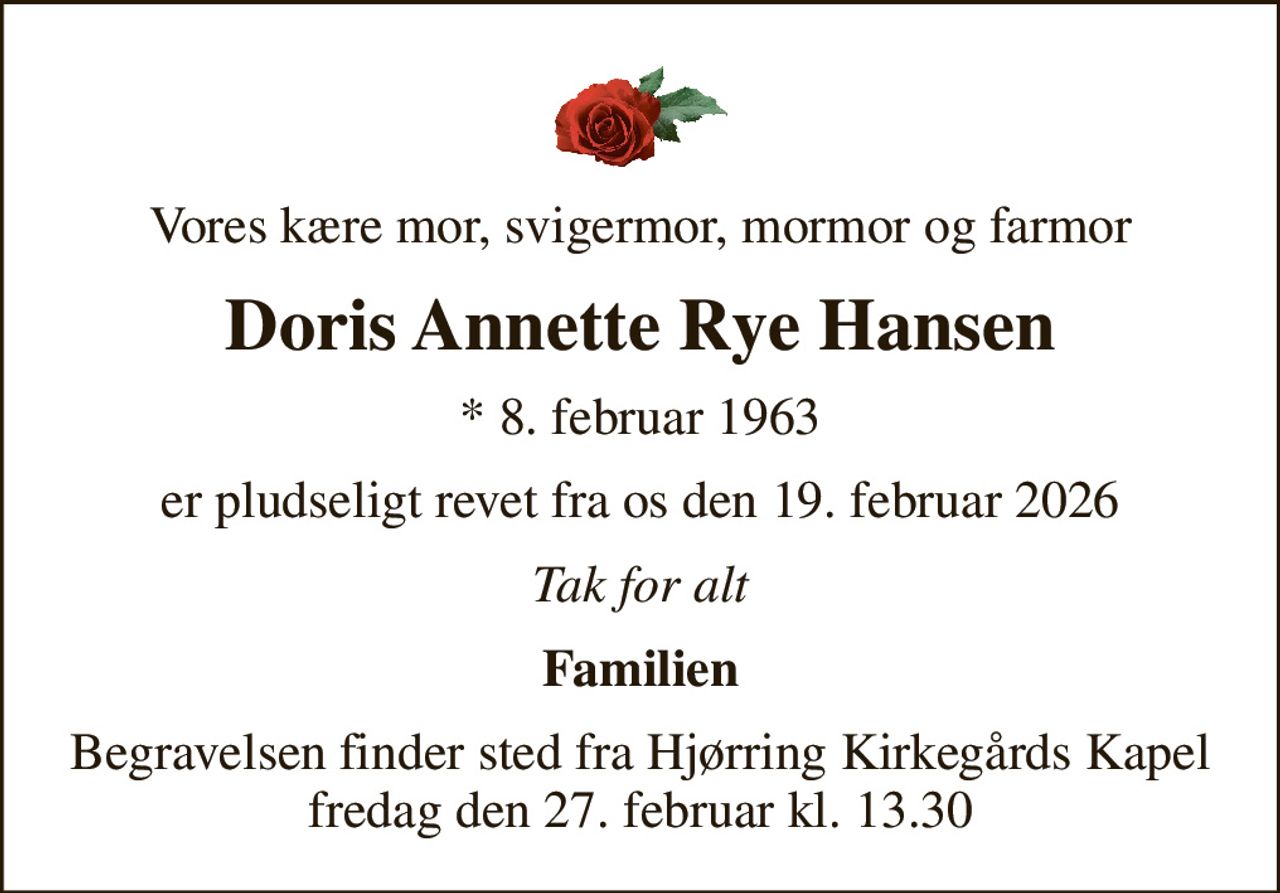 Vores kære mor, svigermor, mormor og farmor
Doris Annette Rye Hansen
* 8. februar 1963
er pludseligt revet fra os den 19. februar 2026
Tak for alt
Familien
Begravelsen finder sted fra Hjørring Kirkegårds Kapel  fredag den 27. februar kl. 13.30
