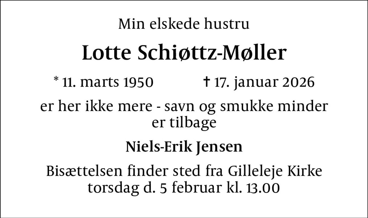 Min elskede hustru
Lotte Schiøttz-Møller
* 11. marts 1950            ✝ 17. januar 2026
er her ikke mere - savn og smukke minder er tilbage
Niels-Erik Jensen
Bisættelsen finder sted fra Gilleleje Kirke torsdag d. 5 februar kl. 13.00