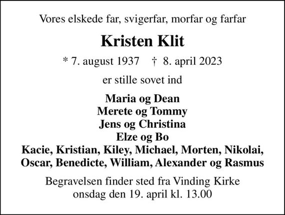 Vores elskede far, svigerfar, morfar og farfar
Kristen Klit
* 7. august 1937    &#x271d; 8. april 2023
er stille sovet ind
Maria og Dean Merete og Tommy Jens og Christina Elze og Bo
Kacie, Kristian, Kiley, Michael, Morten, Nikolai, Oscar, Benedicte, William, Alexander og Rasmus
Begravelsen finder sted fra Vinding Kirke  onsdag den 19. april kl. 13.00