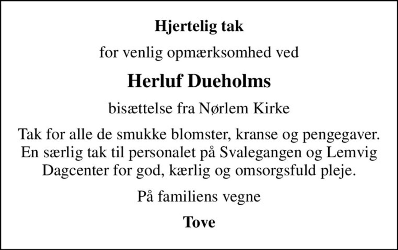 Hjertelig tak
for venlig opmærksomhed ved
Herluf Dueholms
bisættelse fra Nørlem Kirke
Tak for alle de smukke blomster, kranse og pengegaver. En særlig tak til personalet på Svalegangen og Lemvig Dagcenter for god, kærlig og omsorgsfuld pleje.
På familiens vegne
Tove