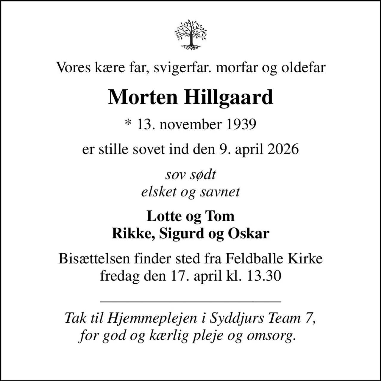 Vores kære far, svigerfar. morfar og oldefar
Morten Hillgaard
* 13. november 1939
er stille sovet ind den 9. april 2026
sov sødt elsket og savnet
Lotte og Tom Rikke, Sigurd og Oskar
Bisættelsen finder sted fra Feldballe Kirke  fredag den 17. april kl. 13.30 
 Tak til Hjemmeplejen i Syddjurs Team 7, for god og kærlig pleje og omsorg.