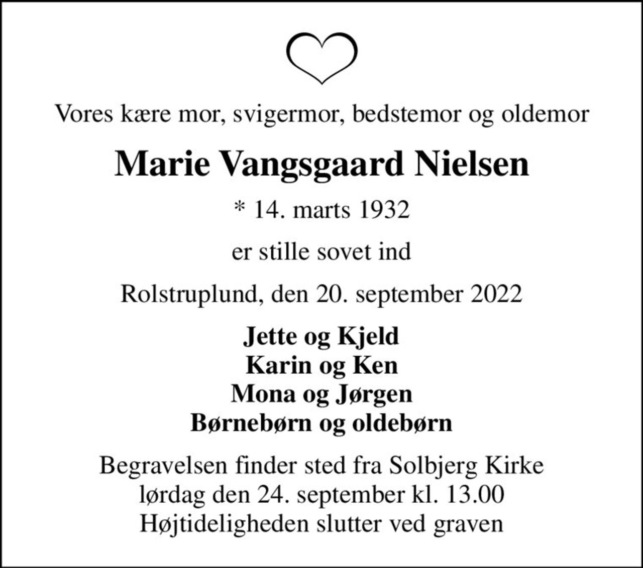 Vores kære mor, svigermor, bedstemor og oldemor
Marie Vangsgaard Nielsen
* 14. marts 1932
er stille sovet ind
Rolstruplund, den 20. september 2022
Jette og Kjeld Karin og Ken Mona og Jørgen Børnebørn og oldebørn
Begravelsen finder sted fra Solbjerg Kirke  lørdag den 24. september kl. 13.00  Højtideligheden slutter ved graven