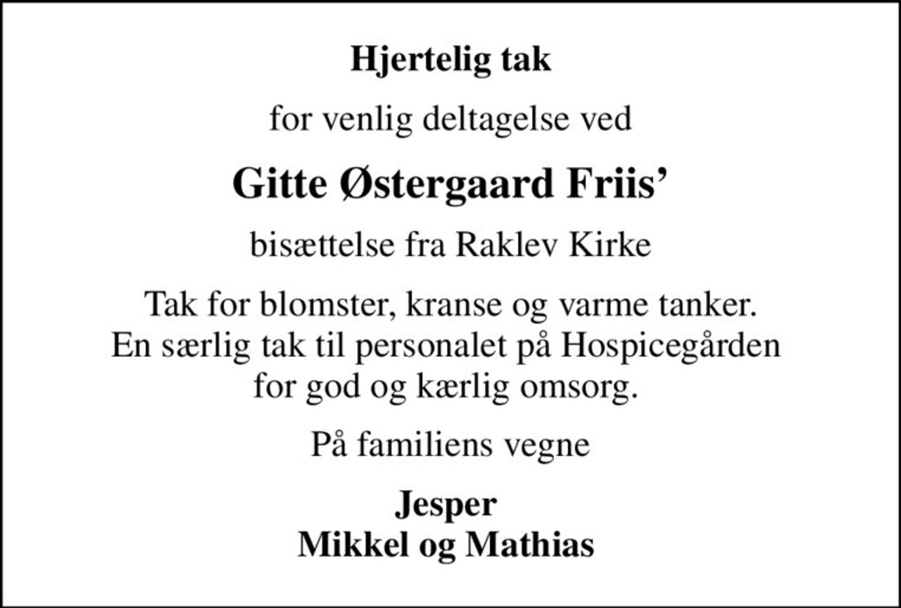 Hjertelig tak
for venlig deltagelse ved
Gitte Østergaard Friis
bisættelse fra Raklev Kirke
Tak for blomster, kranse og varme tanker. En særlig tak til personalet på Hospicegården  for god og kærlig omsorg. 
På familiens vegne
Jesper  Mikkel og Mathias