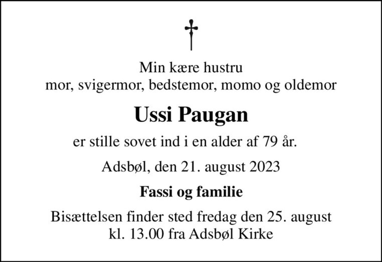 Min kære hustru mor, svigermor, bedstemor, momo og oldemor
Ussi Paugan
er stille sovet ind i en alder af 79 år.   
Adsbøl, den 21. august 2023
Fassi og familie
Bisættelsen finder sted fredag den 25. august kl. 13.00 fra Adsbøl Kirke
