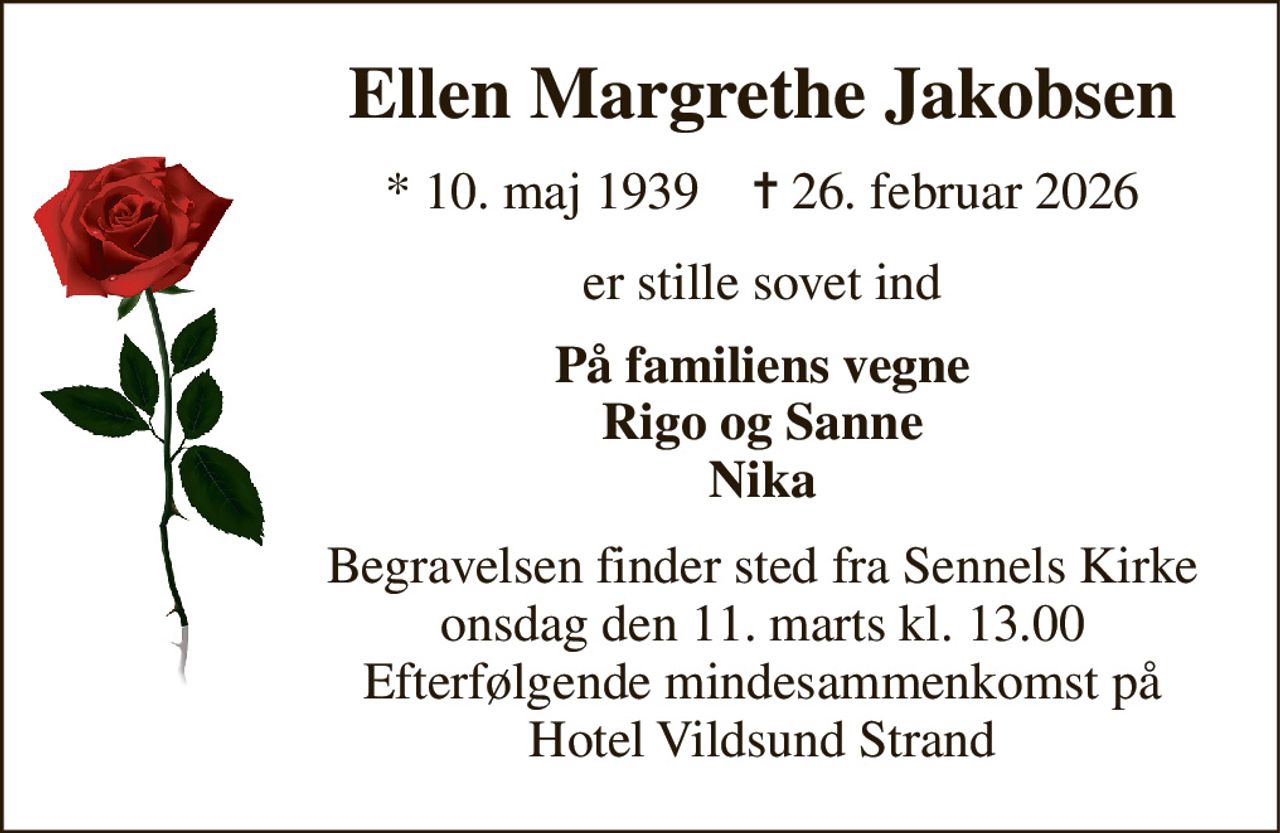 Ellen Margrethe Jakobsen 
*​ 10. maj 1939​    ✝​ 26. februar 2026 
er stille sovet ind 
På familiens vegne Rigo og Sanne Nika 
Begravelsen​ finder sted fra Sennels Kirke​ onsdag den 11. marts​ kl. 13.00 Efterfølgende mindesammenkomst på Hotel Vildsund Strand