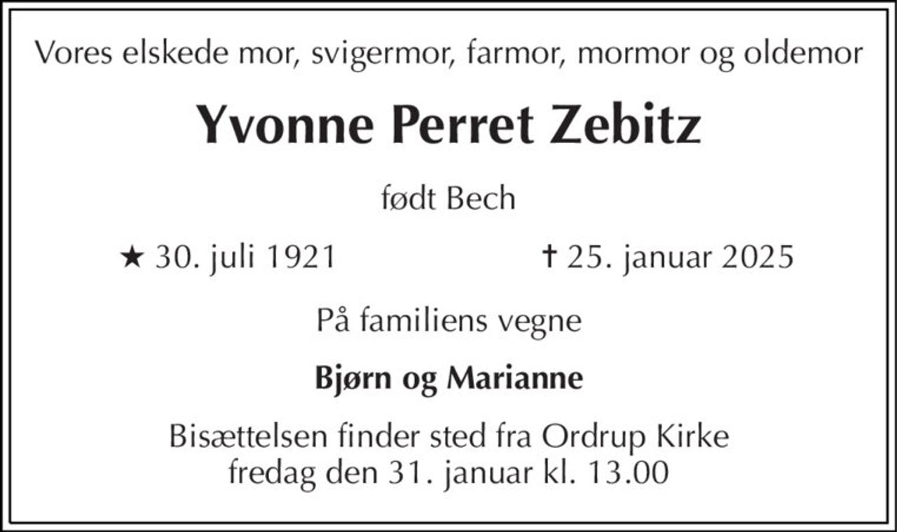 Vores elskede mor, svigermor, farmor, mormor og oldemor 
Yvonne Perret Zebitz 
født Bech 
★​ 30. juli 1921 
✝​ 25. januar 2025​ 
På familiens vegne 
Bjørn og Marianne 
Bisættelsen​ finder sted fra Ordrup Kirke​ fredag den 31. januar​ kl. 13.00