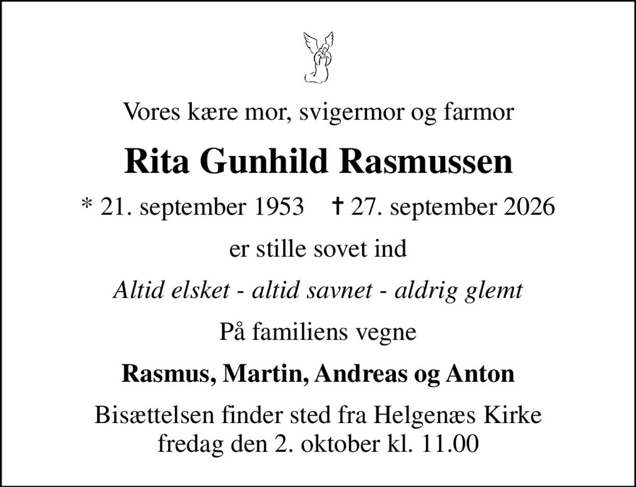 Vores kære mor, svigermor og farmor
Rita Gunhild Rasmussen
* 21. september 1953    ✝ 27. september 2026
er stille sovet ind
Altid elsket - altid savnet - aldrig glemt
På familiens vegne
Rasmus, Martin, Andreas og Anton
Bisættelsen finder sted fra Helgenæs Kirke  fredag den 2. oktober kl. 11.00