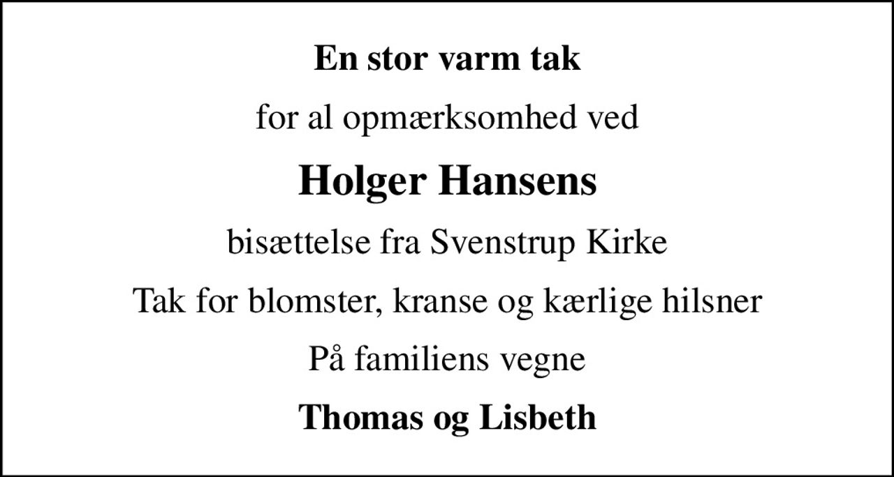 En stor varm tak
for al opmærksomhed ved
Holger Hansens
bisættelse fra Svenstrup Kirke
Tak for blomster, kranse og kærlige hilsner
På familiens vegne
Thomas og Lisbeth