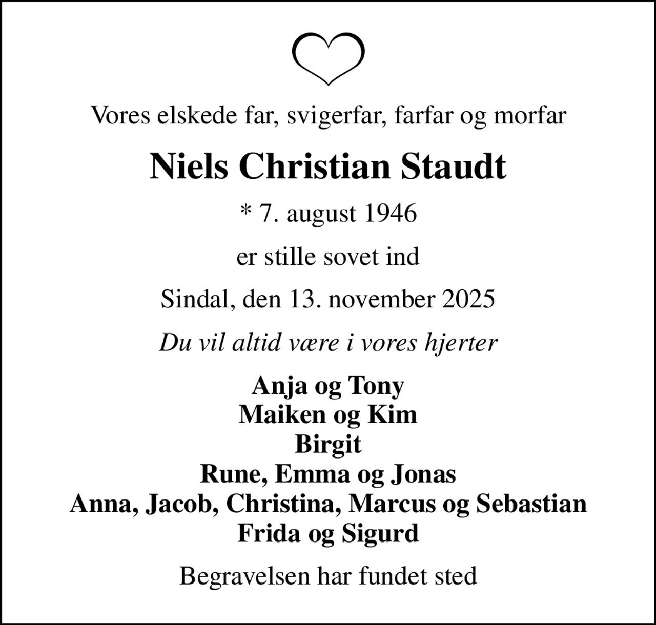 Vores elskede far, svigerfar, farfar og morfar
Niels Christian Staudt
* 7. august 1946
er stille sovet ind
Sindal, den 13. november 2025
Du vil altid være i vores hjerter
Anja og Tony Maiken og Kim Birgit Rune, Emma og Jonas Anna, Jacob, Christina, Marcus og Sebastian Frida og Sigurd
Begravelsen har fundet sted
