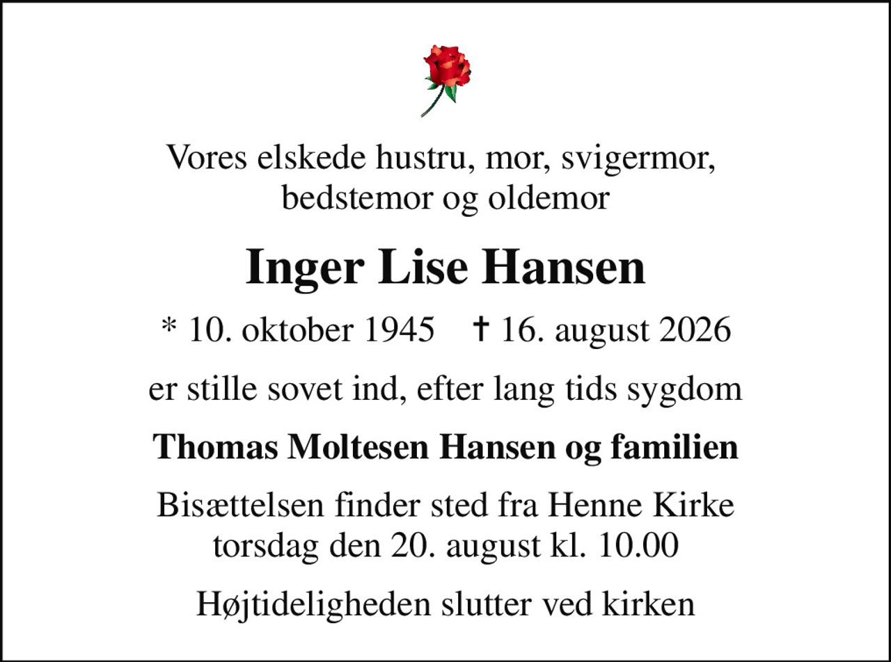 Vores elskede hustru, mor, svigermor,  bedstemor og oldemor
Inger Lise Hansen
* 10. oktober 1945    ✝ 16. august 2026
er stille sovet ind, efter lang tids sygdom
Thomas Moltesen Hansen og familien
Bisættelsen finder sted fra Henne Kirke  torsdag den 20. august kl. 10.00 
Højtideligheden slutter ved kirken