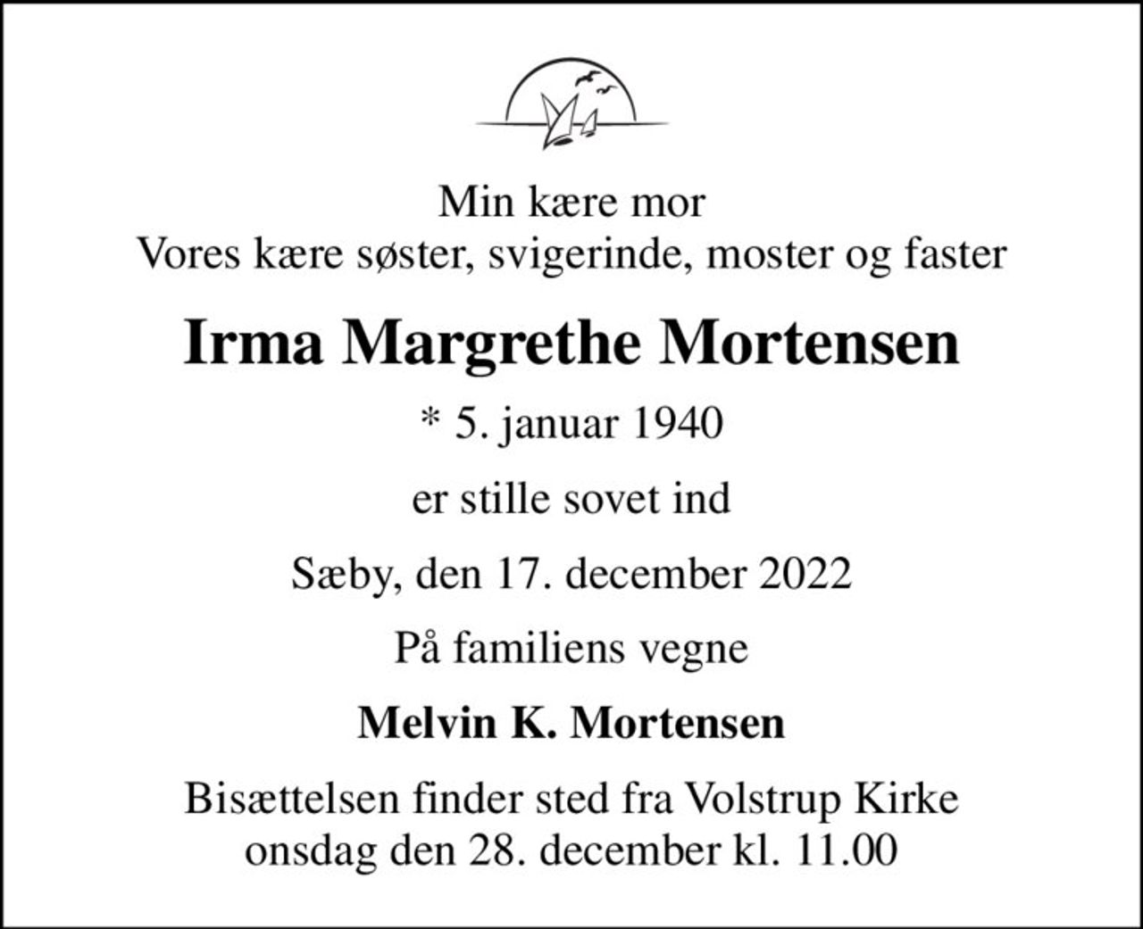 Min kære mor Vores kære søster, svigerinde, moster og faster
Irma Margrethe Mortensen
* 5. januar 1940
er stille sovet ind
Sæby, den 17. december 2022
På familiens vegne
Melvin K. Mortensen
Bisættelsen finder sted fra Volstrup Kirke  onsdag den 28. december kl. 11.00
