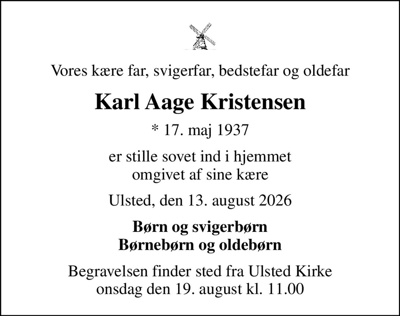 Vores kære far, svigerfar, bedstefar og oldefar
Karl Aage Kristensen
* 17. maj 1937
er stille sovet ind i hjemmet omgivet af sine kære
Ulsted, den 13. august 2026
Børn og svigerbørn Børnebørn og oldebørn
Begravelsen finder sted fra Ulsted Kirke  onsdag den 19. august kl. 11.00