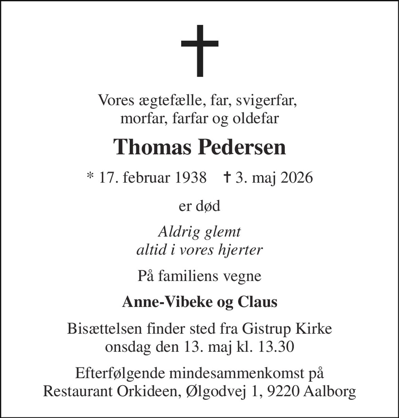 Vores ægtefælle, far, svigerfar,  morfar, farfar og oldefar 
Thomas Pedersen 
*​ 17. februar 1938​    ✝​ 3. maj 2026 
er død 
Aldrig glemt altid i vores hjerter 
På familiens vegne 
Anne-Vibeke og Claus 
Bisættelsen​ finder sted fra Gistrup Kirke​ onsdag den 13. maj​ kl. 13.30 
Efterfølgende mindesammenkomst på Restaurant Orkideen, Ølgodvej 1, 9220 Aalborg