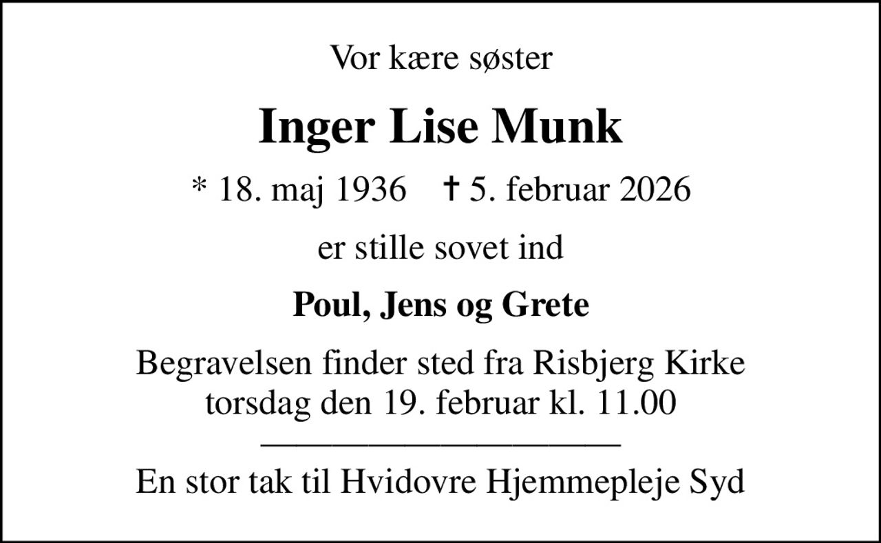 Vor kære søster
Inger Lise Munk
* 18. maj 1936    ✝ 5. februar 2026
er stille sovet ind
Poul, Jens og Grete
Begravelsen finder sted fra Risbjerg Kirke  torsdag den 19. februar kl. 11.00   En stor tak til Hvidovre Hjemmepleje Syd