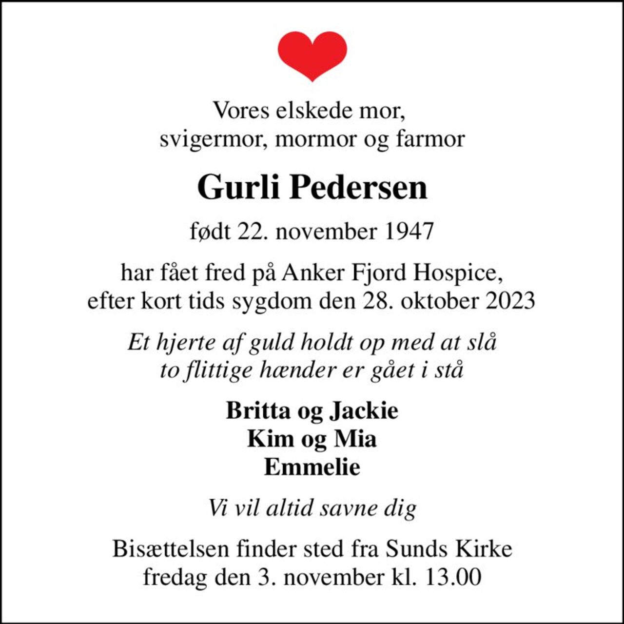 Vores elskede mor,  svigermor, mormor og farmor
Gurli Pedersen
født 22. november 1947
har fået fred på Anker Fjord Hospice,  efter kort tids sygdom den 28. oktober 2023 
Et hjerte af guld holdt op med at slå to flittige hænder er gået i stå
Britta og Jackie Kim og Mia Emmelie
Vi vil altid savne dig
Bisættelsen finder sted fra Sunds Kirke fredag den 3. november kl. 13.00