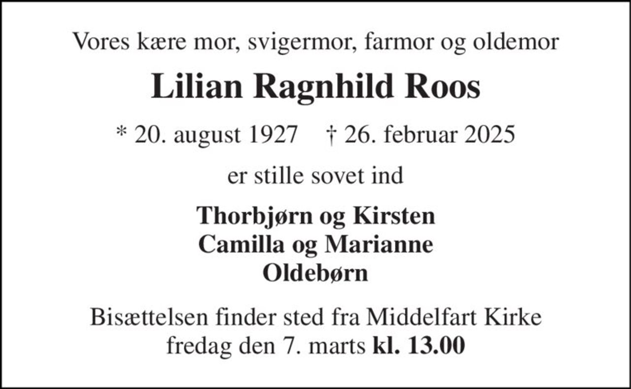 Vores kære mor, svigermor, farmor og oldemor 
Lilian Ragnhild Roos 
* 20. august 1927    † 26. februar 2025 
er stille sovet ind 
Thorbjørn og Kirsten Camilla og Marianne Oldebørn 
Bisættelsen finder sted fra Middelfart Kirke fredag den 7. marts kl. 13.00