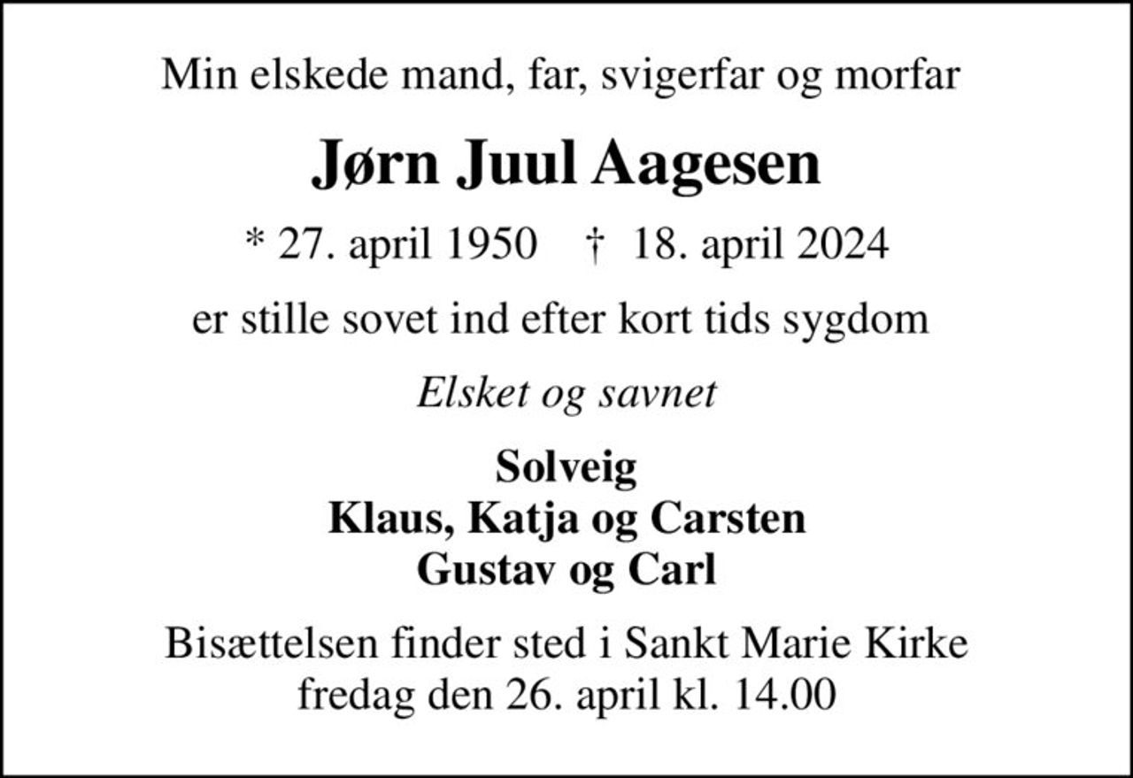Min elskede mand, far, svigerfar og morfar 
Jørn Juul Aagesen
* 27. april 1950    ✝ 18. april 2024
er stille sovet ind efter kort tids sygdom 
Elsket og savnet
Solveig Klaus, Katja og Carsten Gustav og Carl
Bisættelsen finder sted i Sankt Marie Kirke  fredag den 26. april kl. 14.00