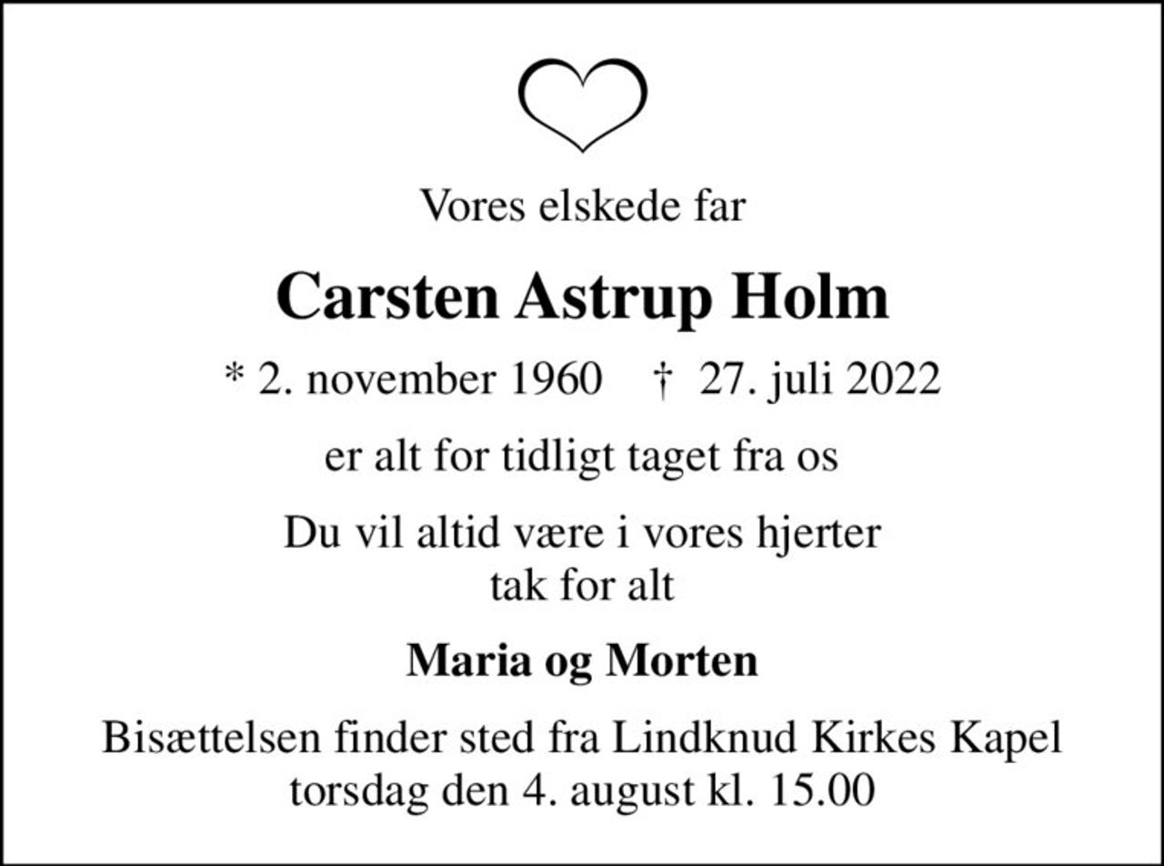 Vores elskede far
Carsten Astrup Holm
* 2. november 1960    ✝ 27. juli 2022
er alt for tidligt taget fra os
Du vil altid være i vores hjerter tak for alt
Maria og Morten
Bisættelsen finder sted fra Lindknud Kirkes Kapel  torsdag den 4. august kl. 15.00