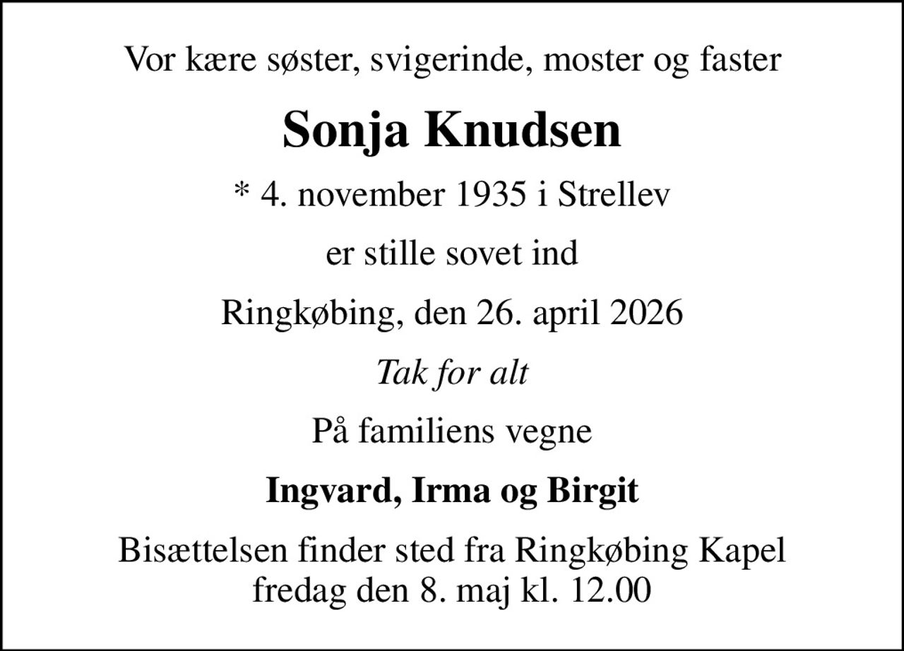 Vor kære søster, svigerinde, moster og faster
Sonja Knudsen
* 4. november 1935 i Strellev
er stille sovet ind
Ringkøbing, den 26. april 2026
Tak for alt
På familiens vegne
Ingvard, Irma og Birgit
Bisættelsen finder sted fra Ringkøbing Kapel fredag den 8. maj kl. 12.00
