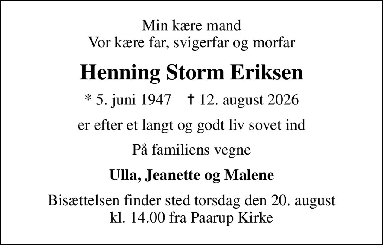Min kære mand Vor kære far, svigerfar og morfar
Henning Storm Eriksen
* 5. juni 1947    ✝ 12. august 2026
er efter et langt og godt liv sovet ind
På familiens vegne
Ulla, Jeanette og Malene
Bisættelsen finder sted torsdag den 20. august kl. 14.00 fra Paarup Kirke