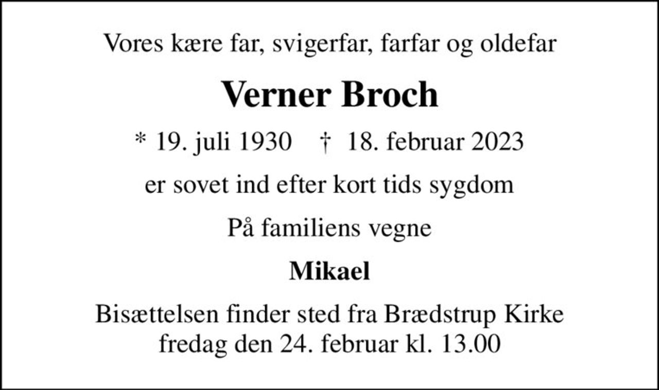 Vores kære far, svigerfar, farfar og oldefar
Verner Broch
* 19. juli 1930    ✝ 18. februar 2023
er sovet ind efter kort tids sygdom
På familiens vegne
Mikael
Bisættelsen finder sted fra Brædstrup Kirke  fredag den 24. februar kl. 13.00
