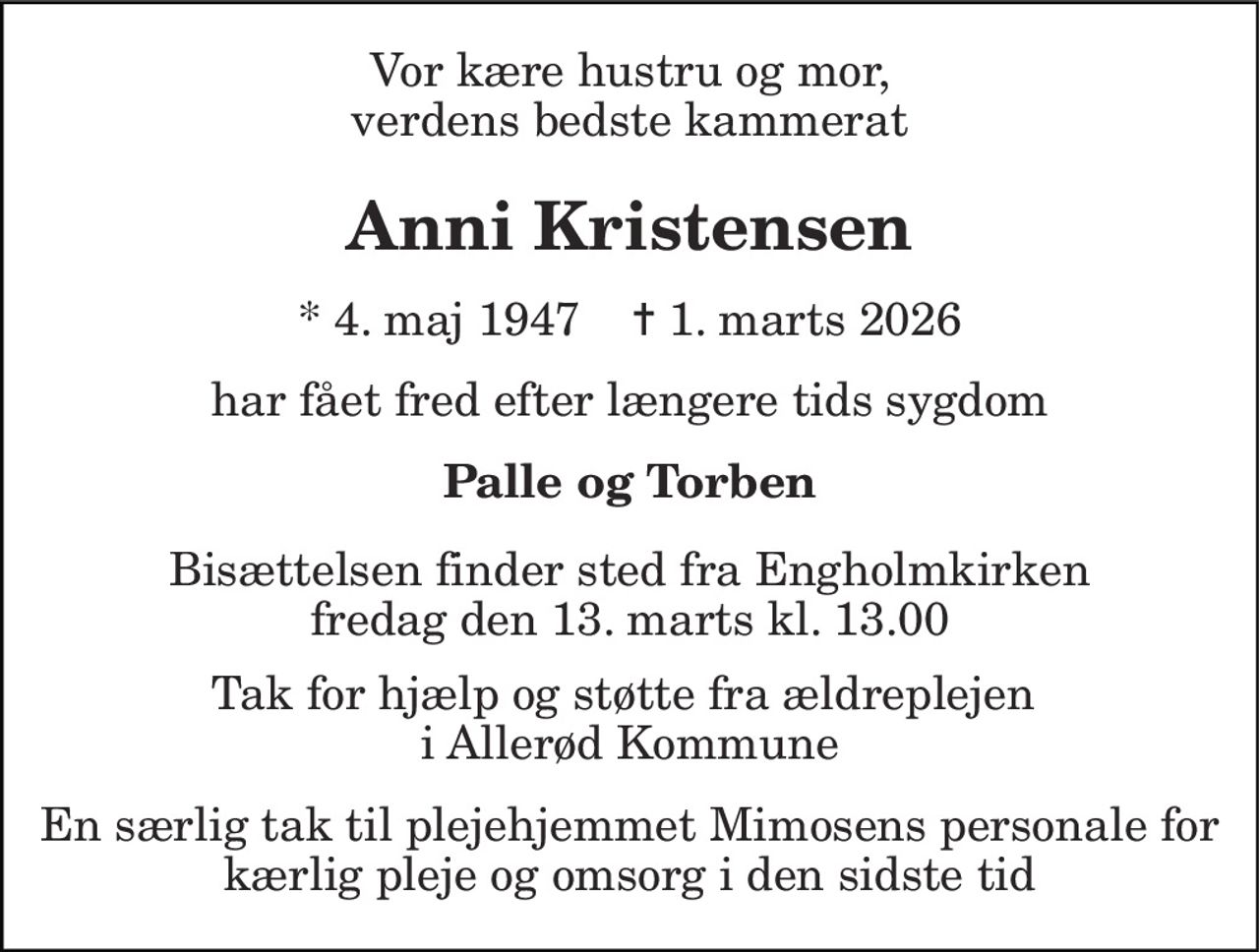 Vor kære hustru og mor, verdens bedste kammerat
Anni Kristensen
* 4. maj 1947    ✝ 1. marts 2026
har fået fred efter længere tids sygdom
Palle og Torben
Bisættelsen finder sted fra Engholmkirken  fredag den 13. marts kl. 13.00 
Tak for hjælp og støtte fra ældreplejen i Allerød Kommune En særlig tak til plejehjemmet Mimosens personale for kærlig pleje og omsorg i den sidste tid