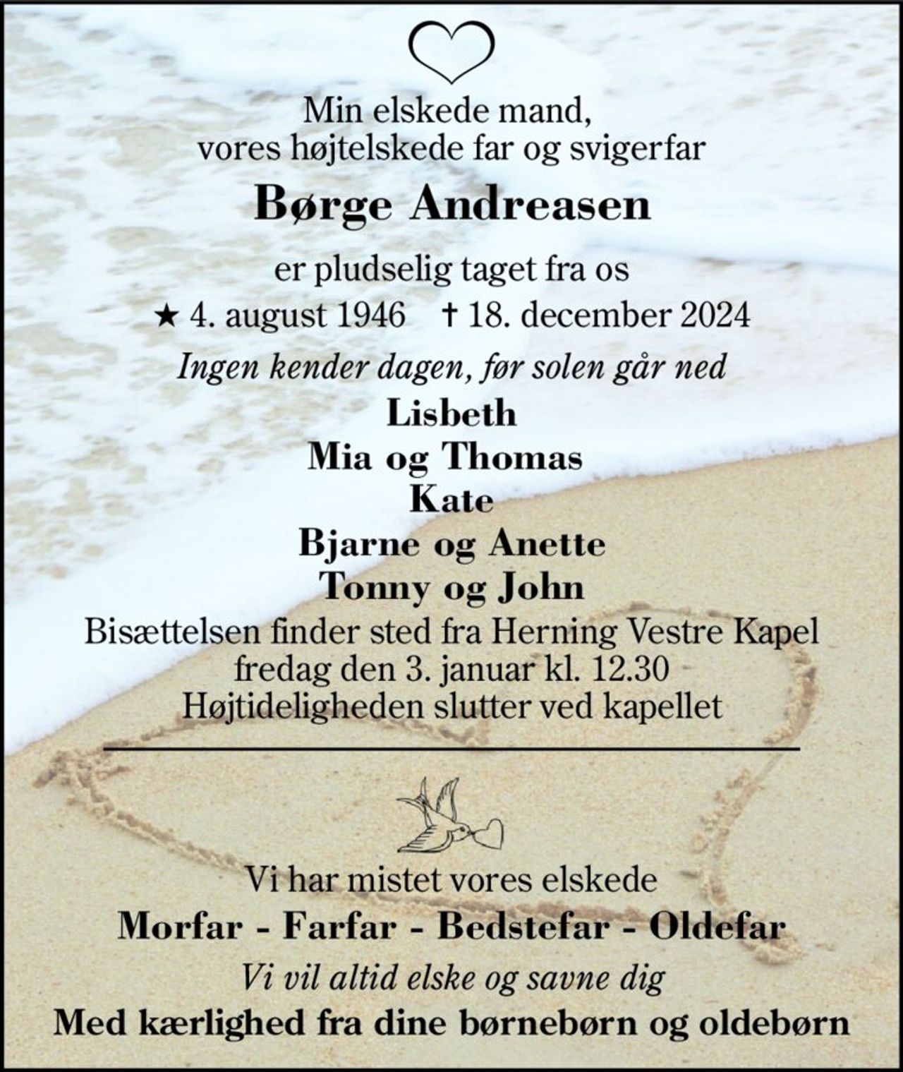 Min elskede mand,  vores højtelskede far og svigerfar 
Børge Andreasen 
er pludselig taget fra os 
★​ 4. august 1946​    ✝​ 18. december 2024 
Ingen kender dagen, før solen går ned 
Lisbeth Mia og Thomas  Kate Bjarne og Anette Tonny og John 
Bisættelsen finder sted fra Herning Vestre Kapel fredag den 3. januar kl. 12.30 Højtideligheden slutter ved kapellet 
Vi har mistet vores elskede 
Morfar - Farfar - Bedstefar - Oldefar 
Vi vil altid elske og savne dig 
Med kærlighed fra dine børnebørn og oldebørn