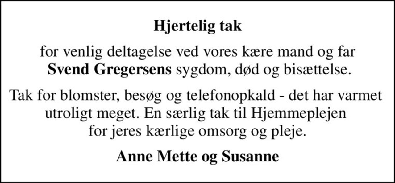 Hjertelig tak
for venlig deltagelse ved vores kære mand og far  <b>Svend Gregersens</b> sygdom, død og bisættelse.
Tak for blomster, besøg og telefonopkald - det har varmet  utroligt meget. En særlig tak til Hjemmeplejen  for jeres kærlige omsorg og pleje.
Anne Mette og Susanne